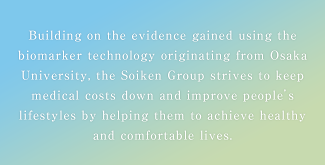 Building on the evidence gained using the biomarker technology originating from Osaka University, the Soiken Group strives to keep medical costs down and improve people's lifestyles by helping them to achieve healthy and comfortable lives.