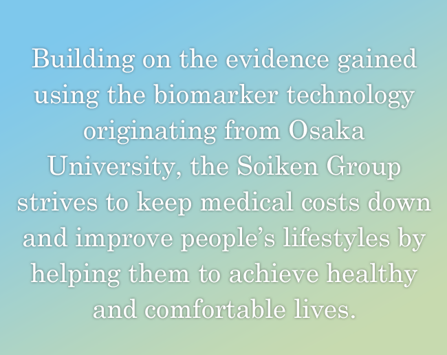 Building on the evidence gained using the biomarker technology originating from Osaka University, the Soiken Group strives to keep medical costs down and improve people's lifestyles by helping them to achieve healthy and comfortable lives.