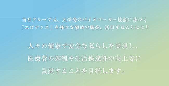 当社グループは、大学発のバイオマーカー技術に基づく「エビデンス」を様々な領域で構築、活用することにより人々の健康で安全な暮らしを実現し、医療費の抑制や生活快適性の向上等に貢献することを目指します。