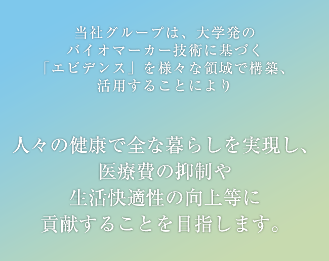 当社グループは、大学発のバイオマーカー技術に基づく「エビデンス」を様々な領域で構築、活用することにより人々の健康で安全な暮らしを実現し、医療費の抑制や生活快適性の向上等に貢献することを目指します。